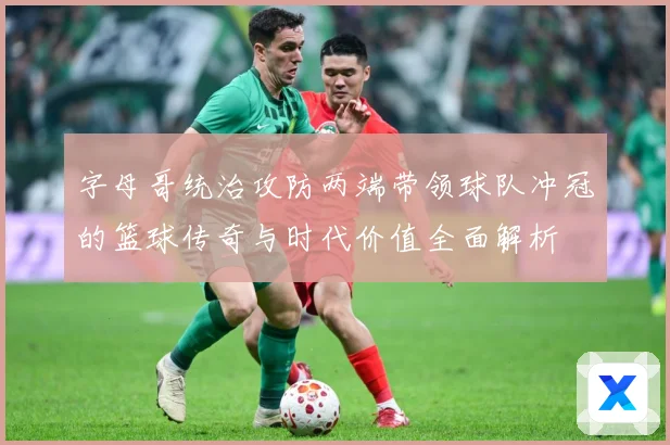 字母哥统治攻防两端带领球队冲冠的篮球传奇与时代价值全面解析
