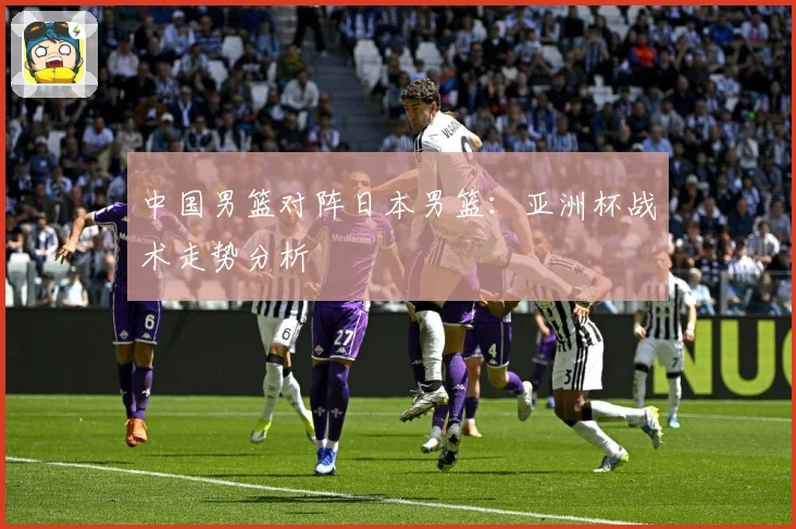 中国男篮对阵日本男篮：亚洲杯战术走势分析