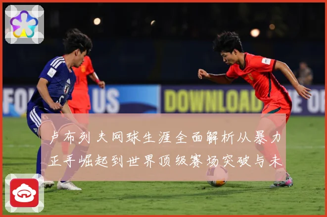 卢布列夫网球生涯全面解析从暴力正手崛起到世界顶级赛场突破与未来挑战