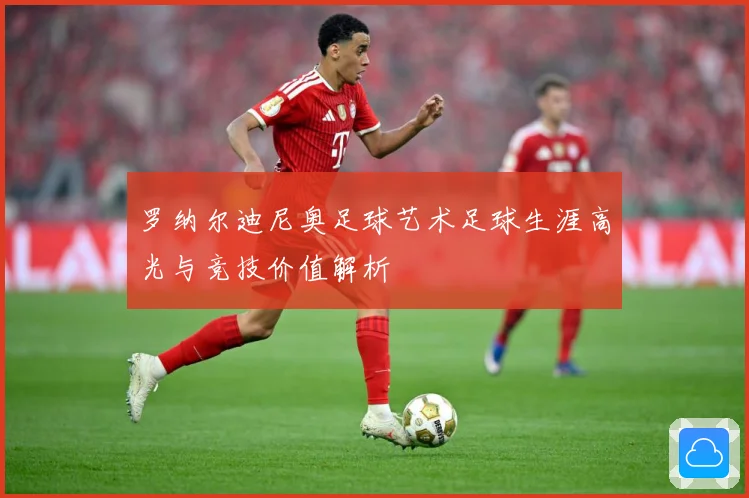 罗纳尔迪尼奥足球艺术足球生涯高光与竞技价值解析