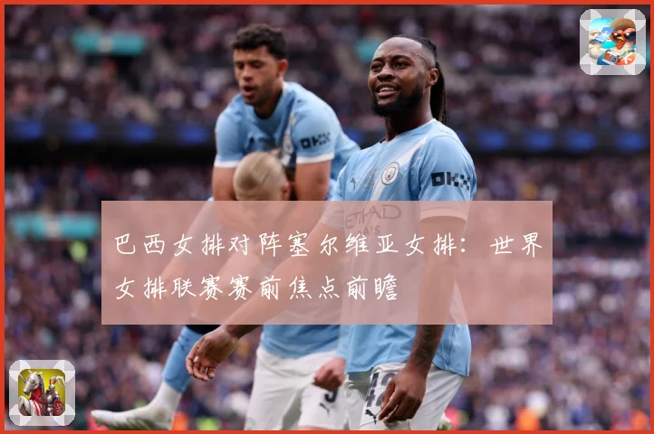 巴西女排对阵塞尔维亚女排：世界女排联赛赛前焦点前瞻