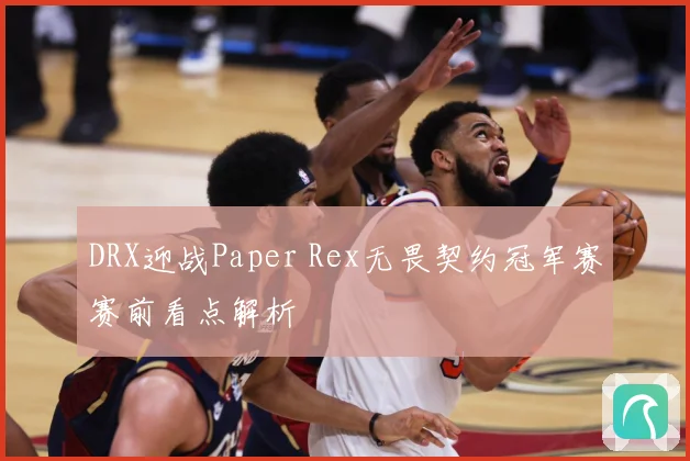 DRX迎战Paper Rex无畏契约冠军赛赛前看点解析