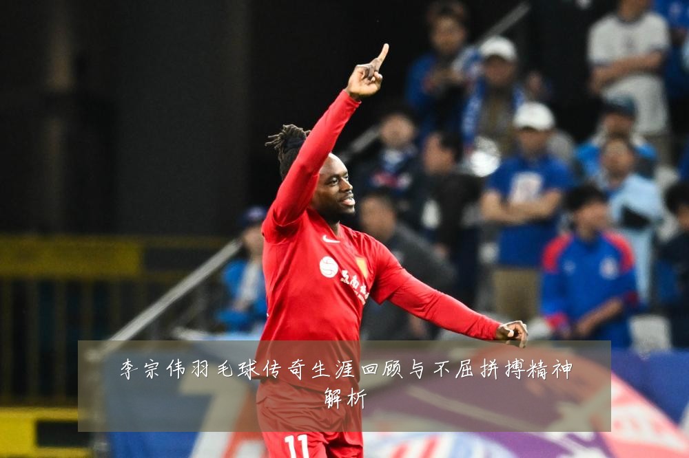 李宗伟羽毛球传奇生涯回顾与不屈拼搏精神解析