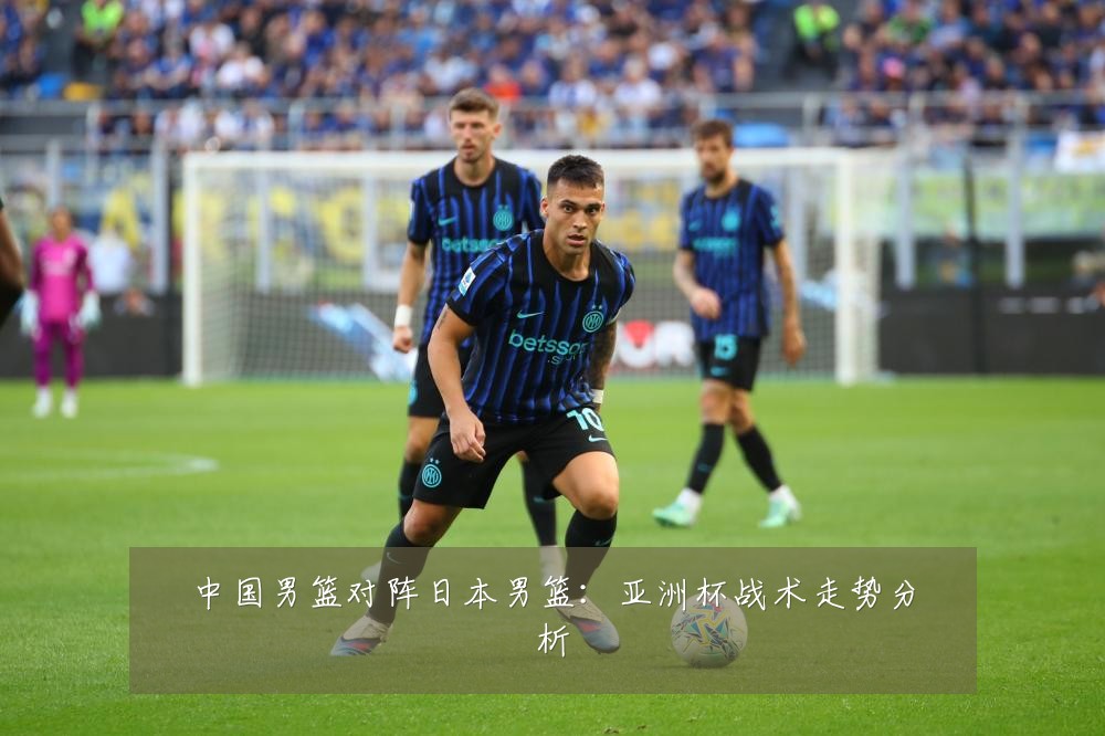中国男篮对阵日本男篮:亚洲杯战术走势分析